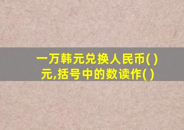 一万韩元兑换人民币( )元,括号中的数读作( )